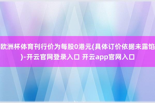 欧洲杯体育刊行价为每股0港元(具体订价依据未露馅)-开云官网登录入口 开云app官网入口
