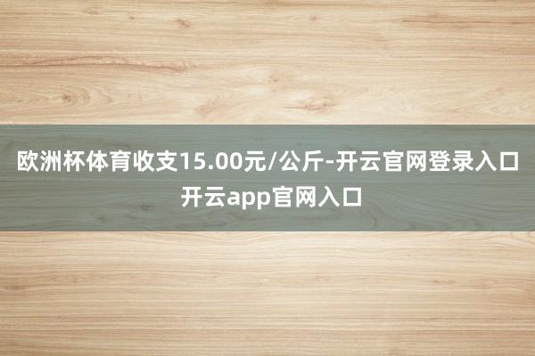 欧洲杯体育收支15.00元/公斤-开云官网登录入口 开云app官网入口