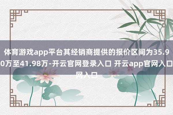 体育游戏app平台其经销商提供的报价区间为35.90万至41.98万-开云官网登录入口 开云app官网入口