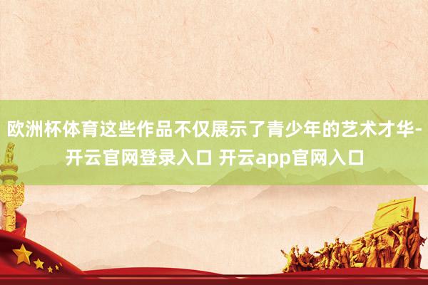 欧洲杯体育这些作品不仅展示了青少年的艺术才华-开云官网登录入口 开云app官网入口