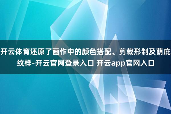 开云体育还原了画作中的颜色搭配、剪裁形制及荫庇纹样-开云官网登录入口 开云app官网入口