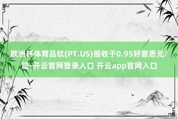 欧洲杯体育品钛(PT.US)报收于0.95好意思元/股-开云官网登录入口 开云app官网入口