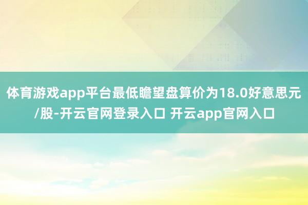 体育游戏app平台最低瞻望盘算价为18.0好意思元/股-开云官网登录入口 开云app官网入口