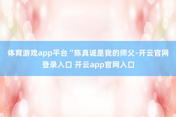 体育游戏app平台　　“陈真诚是我的师父-开云官网登录入口 开云app官网入口