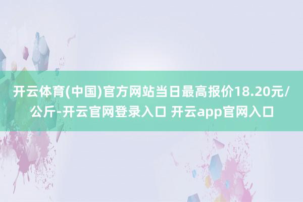 开云体育(中国)官方网站当日最高报价18.20元/公斤-开云官网登录入口 开云app官网入口