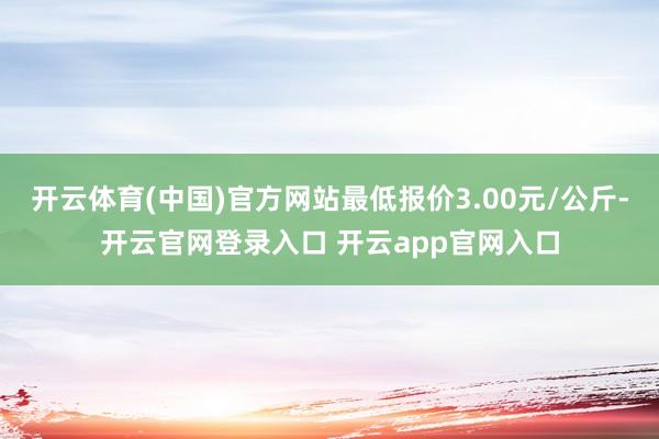 开云体育(中国)官方网站最低报价3.00元/公斤-开云官网登录入口 开云app官网入口