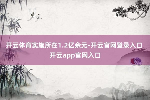 开云体育实施所在1.2亿余元-开云官网登录入口 开云app官网入口