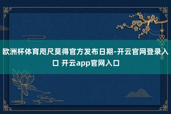 欧洲杯体育咫尺莫得官方发布日期-开云官网登录入口 开云app官网入口