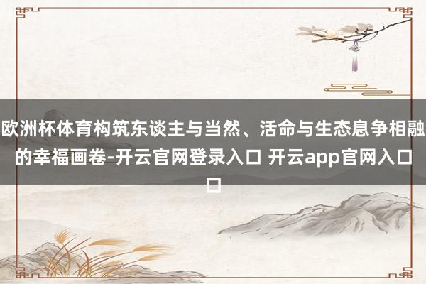 欧洲杯体育构筑东谈主与当然、活命与生态息争相融的幸福画卷-开云官网登录入口 开云app官网入口