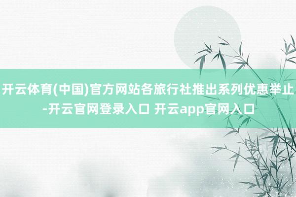 开云体育(中国)官方网站各旅行社推出系列优惠举止-开云官网登录入口 开云app官网入口