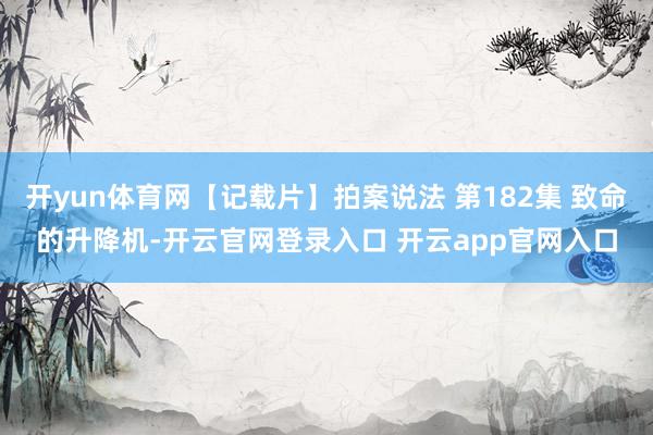 开yun体育网【记载片】拍案说法 第182集 致命的升降机-开云官网登录入口 开云app官网入口