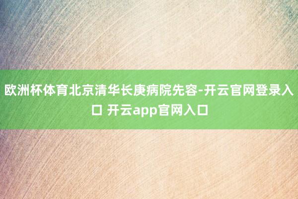 欧洲杯体育北京清华长庚病院先容-开云官网登录入口 开云app官网入口
