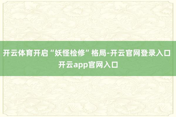 开云体育开启“妖怪检修”格局-开云官网登录入口 开云app官网入口