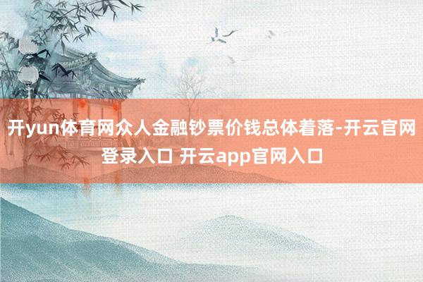 开yun体育网众人金融钞票价钱总体着落-开云官网登录入口 开云app官网入口