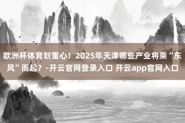 欧洲杯体育划重心！2025年天津哪些产业将乘“东风”而起？-开云官网登录入口 开云app官网入口