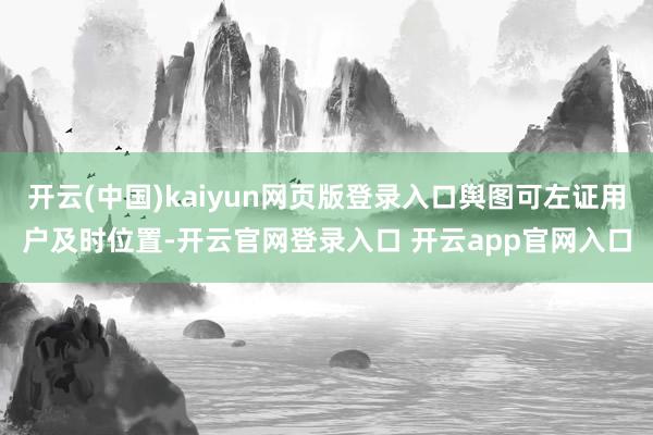 开云(中国)kaiyun网页版登录入口舆图可左证用户及时位置-开云官网登录入口 开云app官网入口