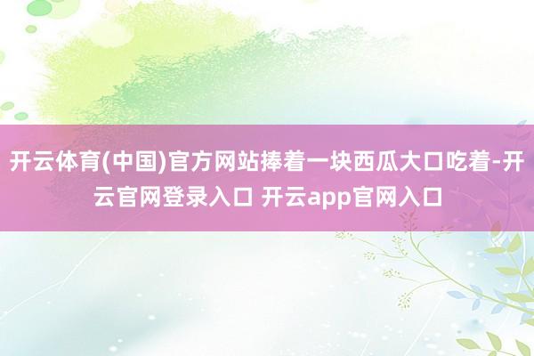 开云体育(中国)官方网站捧着一块西瓜大口吃着-开云官网登录入口 开云app官网入口