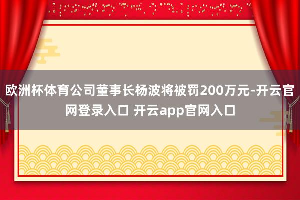 欧洲杯体育公司董事长杨波将被罚200万元-开云官网登录入口 开云app官网入口