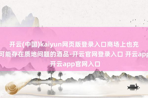 开云(中国)kaiyun网页版登录入口商场上也充斥着一些可能存在质地问题的酒品-开云官网登录入口 开云app官网入口