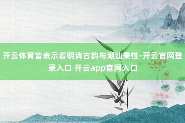 开云体育皆表示着明清古韵与潮汕秉性-开云官网登录入口 开云app官网入口