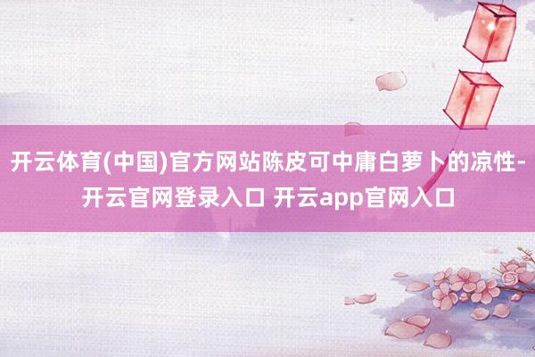 开云体育(中国)官方网站陈皮可中庸白萝卜的凉性-开云官网登录入口 开云app官网入口