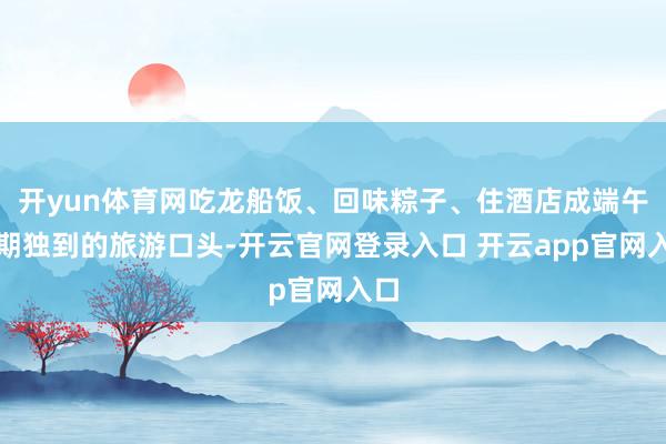 开yun体育网吃龙船饭、回味粽子、住酒店成端午假期独到的旅游口头-开云官网登录入口 开云app官网入