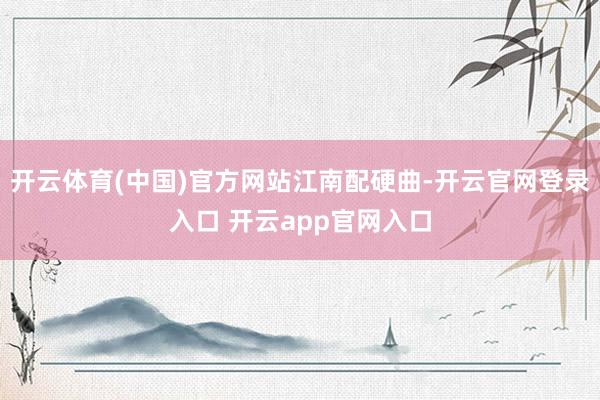 开云体育(中国)官方网站江南配硬曲-开云官网登录入口 开云app官网入口