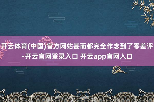 开云体育(中国)官方网站甚而都完全作念到了零差评-开云官网登录入口 开云app官网入口