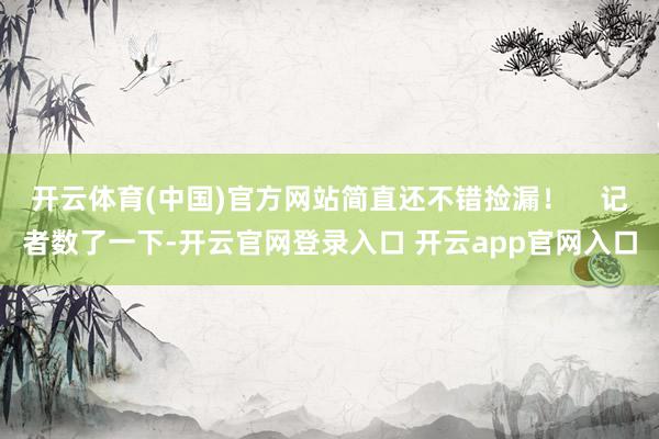 开云体育(中国)官方网站简直还不错捡漏！    记者数了一下-开云官网登录入口 开云app官网入口