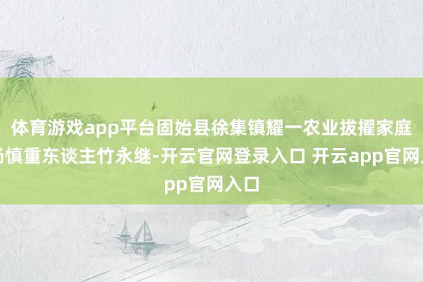 体育游戏app平台固始县徐集镇耀一农业拔擢家庭农场慎重东谈主竹永继-开云官网登录入口 开云app官网入口