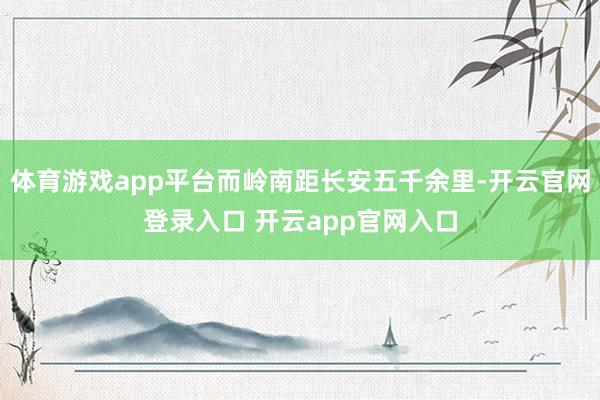 体育游戏app平台而岭南距长安五千余里-开云官网登录入口 开云app官网入口