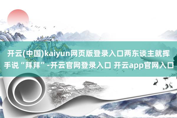 开云(中国)kaiyun网页版登录入口两东谈主就挥手说“拜拜”-开云官网登录入口 开云app官网入口