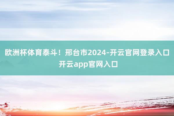 欧洲杯体育泰斗！邢台市2024-开云官网登录入口 开云app官网入口