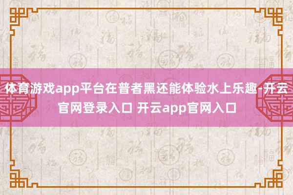 体育游戏app平台在普者黑还能体验水上乐趣-开云官网登录入口 开云app官网入口