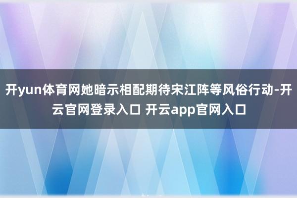 开yun体育网她暗示相配期待宋江阵等风俗行动-开云官网登录入口 开云app官网入口