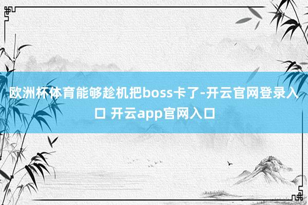 欧洲杯体育能够趁机把boss卡了-开云官网登录入口 开云app官网入口