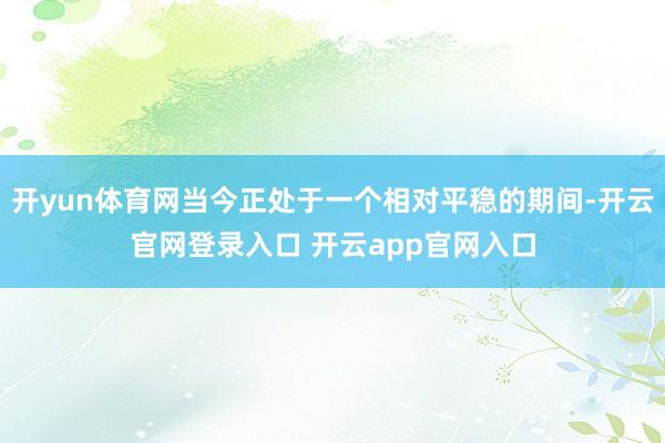 开yun体育网当今正处于一个相对平稳的期间-开云官网登录入口 开云app官网入口