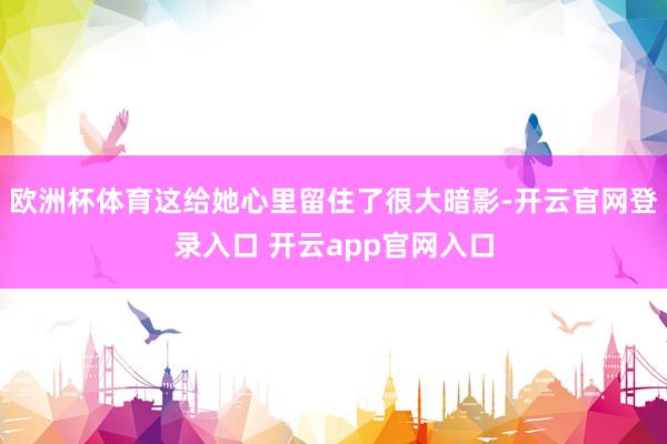 欧洲杯体育这给她心里留住了很大暗影-开云官网登录入口 开云app官网入口