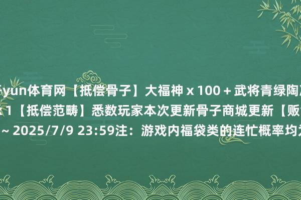 开yun体育网【抵偿骨子】大福神ｘ100＋武将青绿陶冶丹ｘ100＋巴豆红运礼包二ｘ1【抵偿范畴】悉数玩家本次更新骨子商城更新【贩售本领】2025/6/26 关注后 ~ 2025/7/9 23:59注：