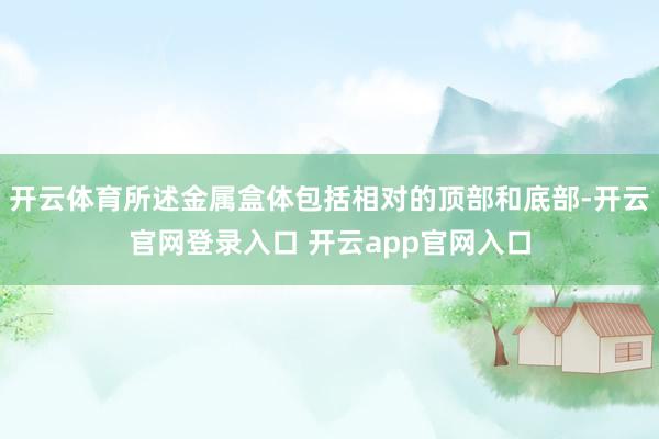 开云体育所述金属盒体包括相对的顶部和底部-开云官网登录入口 开云app官网入口