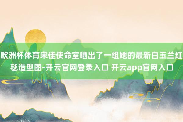 欧洲杯体育宋佳使命室晒出了一组她的最新白玉兰红毯造型图-开云官网登录入口 开云app官网入口