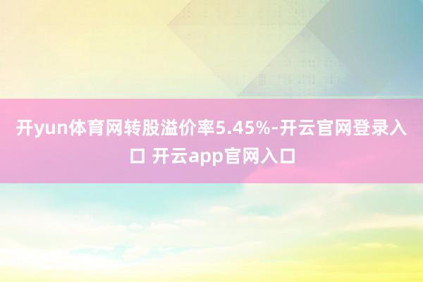 开yun体育网转股溢价率5.45%-开云官网登录入口 开云app官网入口