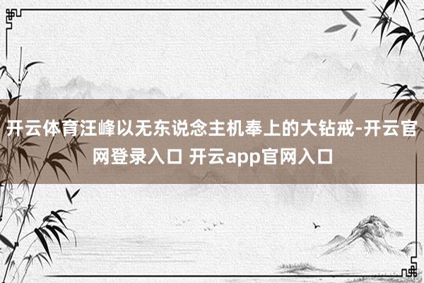 开云体育汪峰以无东说念主机奉上的大钻戒-开云官网登录入口 开云app官网入口