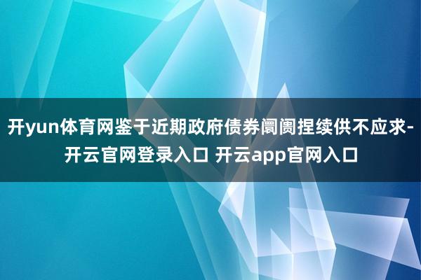 开yun体育网鉴于近期政府债券阛阓捏续供不应求-开云官网登录入口 开云app官网入口