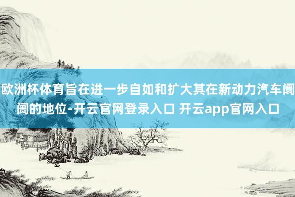 欧洲杯体育旨在进一步自如和扩大其在新动力汽车阛阓的地位-开云官网登录入口 开云app官网入口