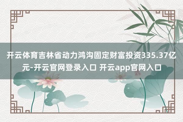 开云体育吉林省动力鸿沟固定财富投资335.37亿元-开云官网登录入口 开云app官网入口