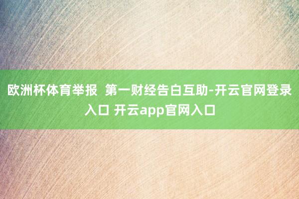 欧洲杯体育举报  第一财经告白互助-开云官网登录入口 开云app官网入口