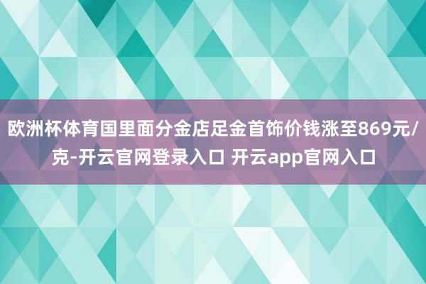 欧洲杯体育国里面分金店足金首饰价钱涨至869元/克-开云官网登录入口 开云app官网入口
