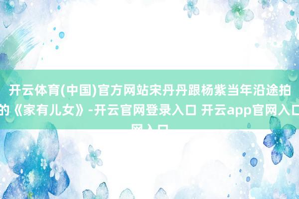 开云体育(中国)官方网站宋丹丹跟杨紫当年沿途拍的《家有儿女》-开云官网登录入口 开云app官网入口