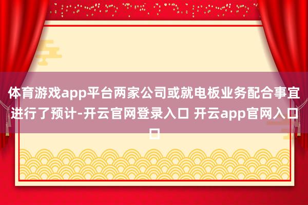 体育游戏app平台两家公司或就电板业务配合事宜进行了预计-开云官网登录入口 开云app官网入口
